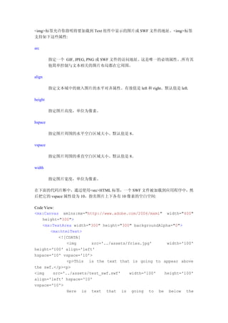 <img>标签允许你指明将要加载到 Text 组件中显示的图片或 SWF 文件的地址。<img>标签
支持如下这些属性:

src

         指定一个 GIF, JPEG, PNG 或 SWF 文件的访问地址。这是唯一的必填属性。.所有其
         他简单控制与文本相关的图片布局都在它周围。

align

         指定文本域中的嵌入图片的水平对齐属性。有效值是 left 和 right。默认值是 left.

height

         指定图片高度，单位为像素。

hspace

         指定图片周围的水平空白区域大小。默认值是 8。

vspace

         指定图片周围的垂直空白区域大小。默认值是 8。

width

         指定图片宽度，单位为像素。

在下面的代码片断中，通过使用<src>HTML 标签，一个 SWF 文件被加载到应用程序中，然
后把它的 vspace 属性设为 10，指名图片上下各有 10 像素的空白空间:

Code View:
<mx:Canvas xmlns:mx="http://www.adobe.com/2006/mxml" width="400"
    height="300">
    <mx:TextArea width="300" height="300" backgroundAlpha="0">
        <mx:htmlText>
           <![CDATA[
               <img      src='../assets/fries.jpg'      width='100'
height='100' align='left'
hspace='10' vspace='10'>
               <p>This is the text that is going to appear above
the swf.</p><p>
<img     src='../assets/test_swf.swf'    width='100'   height='100'
align='left' hspace='10'
vspace='10'>
               Here is text that is going to be below the
 