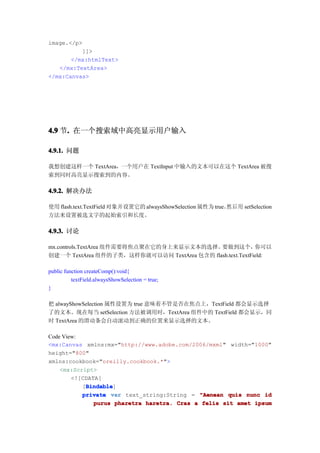 image.</p>
          ]]>
       </mx:htmlText>
   </mx:TextArea>
</mx:Canvas>




4.9 节. 在一个搜索域中高亮显示用户输入
     .

4.9.1. 问题

我想创建这样一个 TextArea，一个用户在 TextInput 中输入的文本可以在这个 TextArea 被搜
索到同时高亮显示搜索到的内容。

4.9.2. 解决办法

使用 flash.text.TextField 对象并设置它的 alwaysShowSelection 属性为 true。然后 用 setSelection
方法来设置被选文字的起始索引和长度。

4.9.3. 讨论

mx.controls.TextArea 组件需要将焦点聚在它的身上来显示文本的选择。  要做到这个，        你可以
创建一个 TextArea 组件的子类，这样你就可以访问 TextArea 包含的 flash.text.TextField:

public function createComp():void{
          textField.alwaysShowSelection = true;
}

把 alwayShowSelection 属性设置为 true 意味着不管是否在焦点上，TextField 都会显示选择
了的文本。现在每当 setSelection 方法被调用时，TextArea 组件中的 TextField 都会显示，同
时 TextArea 的滑动条会自动滚动到正确的位置来显示选择的文本。

Code View:
<mx:Canvas xmlns:mx="http://www.adobe.com/2006/mxml" width="1000"
height="800"
xmlns:cookbook="oreilly.cookbook.*">
    <mx:Script>
        <![CDATA[
            Bindable
            Bindable]
           [Bindable
           private var text_string:String = "Aenean quis nunc id
               purus pharetra haretra. Cras a felis sit amet ipsum
 