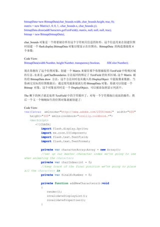 bitmapData=new BitmapData(char_bounds.width, char_bounds.height, true, 0);
matrix = new Matrix(1, 0, 0, 1, -char_bounds.x, char_bounds.y);
bitmapData.draw(addCharacters.getTextField(), matrix, null, null, null, true);
bitmap = new Bitmap(bitmapData);

char_bounds 对象是一个将要储存所有这个字符相关信息的矩形。这个信息用来在创建位图
时创建一个 flash.display.BitmapData 对象以便显示在位图内。BitmapData 的构造器接收 4
个参数:

Code View:
BitmapData(width:Number, height:Number, transparency:boolean,          fillColor:Number);

现在你拥有了这个位图对象，创建一个 Matrix 来储存那个你想捕捉的 TextField 中特殊区域
的信息， 就是，
       也     getCharBoundaries 方法返回的绑定了 TextField 的矩形区域。这个 Matrix 被
传给 BitmapData draw 方法，这个方法同时也从载入的 DisplayObject 中提取像素数据。当
你画完实际的位图数据后，通过使用最新最流行的 BitmapData 对象，你就可以创建一个
Bitmap 对象，这个对象也同时是一个 DisplayObject，可以被添加到显示列表中。

The 剩下的例子就是处理 TextField 中的字符循环了，对每一个字符都执行前面的操作，然
后一个又一个栩栩如生的位图对象就被创建了:

Code View:
<mx:Canvas xmlns:mx="http://www.adobe.com/2006/mxml"                             width="600"
    height="300" xmlns:cookbook="oreilly.cookbook.*">
    <mx:Script>
        <![CDATA[
           import flash.display.Sprite;
           import mx.core.UIComponent;
           import flash.text.TextField;
           import flash.text.TextFormat;

          private var characterArray:Array = new Array();
          //set up our master character index we're going to use
when animating the characters
          private var charIndex:int = 0;
          //keep track of the final position we're going to place
all the characters in
          private var finalX:Number = 0;

                                                  void
              private function addNewCharacters():void
              {
                 render();
                 invalidateDisplayList();
                 invalidateProperties();
              }
 