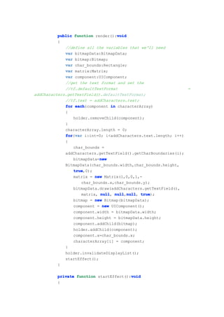 void
          public function render():void
          {
             //define all the variables that we'll need
             var bitmapData:BitmapData;
             var bitmap:Bitmap;
             var char_bounds:Rectangle;
             var matrix:Matrix;
             var component:UIComponent;
             //get the text format and set the
             //tf.defaultTextFormat                             =
addCharacters.getTextField().defaultTextFormat;
             //tf.text = addCharacters.text;
             for each
                  each(component in characterArray)
             {
                 holder.removeChild(component);
             }
             characterArray.length = 0;
             for var i:int=0; i<addCharacters.text.length; i++)
             for(var
             {
                 char_bounds =
             addCharacters.getTextField().getCharBoundaries(i);
                             new
                 bitmapData=new
             BitmapData(char_bounds.width,char_bounds.height,
                 true
                 true,0);
                 matrix = new Matrix(1,0,0,1,-
                     char_bounds.x,char_bounds.y);
                 bitmapData.draw(addCharacters.getTextField(),
                     matrix, null null null true
                             null, null,null true);
                                         null,
                 bitmap = new Bitmap(bitmapData);
                 component = new UIComponent();
                 component.width = bitmapData.width;
                 component.height = bitmapData.height;
                 component.addChild(bitmap);
                 holder.addChild(component);
                 component.x=char_bounds.x;
                 characterArray[i] = component;
             }
             holder.invalidateDisplayList();
             startEffect();
          }

                                        void
         private function startEffect():void
         {
 