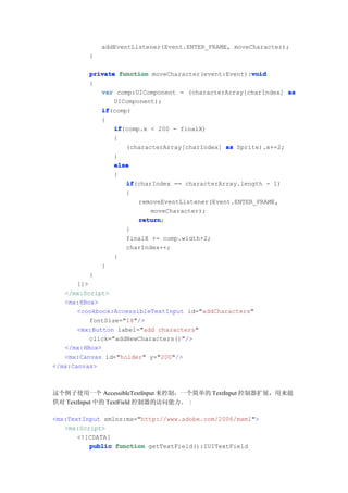 addEventListener(Event.ENTER_FRAME, moveCharacter);
          }

                                                       void
          private function moveCharacter(event:Event):void
          {
             var comp:UIComponent = (characterArray[charIndex] as
                 UIComponent);
             if
             if(comp)
             {
                 if
                 if(comp.x < 200 - finalX)
                 {
                    (characterArray[charIndex] as Sprite).x+=2;
                 }
                 else
                 {
                    if
                    if(charIndex == characterArray.length - 1)
                    {
                        removeEventListener(Event.ENTER_FRAME,
                           moveCharacter);
                        return
                        return;
                    }
                    finalX += comp.width+2;
                    charIndex++;
                 }
             }
          }
       ]]>
   </mx:Script>
   <mx:HBox>
       <cookbook:AccessibleTextInput id="addCharacters"
           fontSize="18"/>
       <mx:Button label="add characters"
           click="addNewCharacters()"/>
   </mx:HBox>
   <mx:Canvas id="holder" y="200"/>
</mx:Canvas>



这个例子使用一个 AccessibleTextInput 来控制，一个简单的 TextInput 控制器扩展，用来提
供对 TextInput 中的 TextField 控制器的访问能力。 :

<mx:TextInput xmlns:mx="http://www.adobe.com/2006/mxml">
   <mx:Script>
       <![CDATA[
          public function getTextField():IUITextField
 