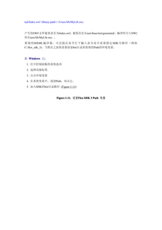 ted/Index.swf -library-path+=/Users/lib/MyLib.swc


产生的SWF文件被重命名为Index.swf，被保存在/Users/base/test/generated/，编译时引入SWC
库/Users/lib/MyLib.swc 。
要调 用 MXML 编译 器 ， 可 直 接 在 命 令 行 下 输 入 命 令 而 不 需 要 指 定 SDK 全路 径 （ 例 如
C:flex_sdk_3)，当然在之前你需要添加bin目录到系统的Path的环境变量。


在 Windows 上:
           :
 1. 打开控制面板的系统选项
 2. 选择高级标签.
 3. 点击环境变量
 4. 在系统变量中，找到Path，双击它。
 5. 加入SDK的bin目录路径 (Figure 1-11).


                          Figure 1-11. 设置Flex SDK 3 Path 变量
                                         Flex
 