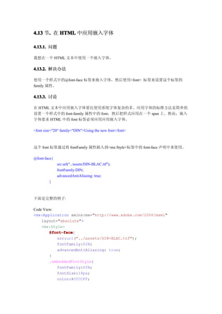 4.13 节. 在 HTML 中应用嵌入字体
      .

4.13.1. 问题

我想在一个 HTML 文本中使用一个嵌入字体。

4.13.2. 解决办法

使用一个样式中的@font-face 标签来嵌入字体，然后使用<font> 标签来设置这个标签的
family 属性。

4.13.3. 讨论

在 HTML 文本中应用嵌入字体要比使用系统字体复杂的多。应用字体的标准方法是简单的
设置一个样式中的 font-family 属性中的 font，然后把样式应用在一个 span 上。然而，嵌入
字体要求 HTML 中的 font 标签必须应用应用嵌入字体。

<font size="20" family="DIN">Using the new font</font>



这个 font 标签通过将 fontFamily 属性插入到<mx:Style>标签中的 font-face 声明中来使用。

@font-face{
              src:url("../assets/DIN-BLAC.ttf");
              fontFamily:DIN;
              advancedAntiAliasing: true;
         }



下面是完整的例子:

Code View:
<mx:Application xmlns:mx="http://www.adobe.com/2006/mxml"
    layout="absolute">
    <mx:Style>
        @font-face
        @font-face{
           src:url("../assets/DIN-BLAC.ttf");
           fontFamily:DIN;
           advancedAntiAliasing: true;
        }
        .embeddedFontStyle{
           fontFamily:DIN;
           fontSize:18px;
           color:#CCCCFF;
 