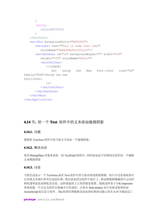 }
       .white{
          color:#ffffff;
       }
   </mx:Style>
   <mx:VBox backgroundColor="#000000">
       <mx:Label text="This is some test text"
          styleName="embeddedFontStyle"/>
       <mx:TextArea id="ta" backgroundAlpha="0" width="250"
          height="150" styleName="white">
          <mx:htmlText>
              <![CDATA[
                  Not   Using  the    New   Font.<font   size="20"
family="DIN">Using the new
font</font>
              ]]>
          </mx:htmlText>
       </mx:TextArea>
   </mx:VBox>
</mx:Application>




4.14 节. 给一个 Text 组件中的文本添加拖拽阴影
      .

4.14.1. 问题

我想给 TextArea 组件中的当前文字添加一个拖拽阴影。

4.14.2. 解决办法

使用 BitmapData 对象来获取一份 TextField 的拷贝，同时添加这个位图到父组件的一个偏移
点来模拟阴影

4.14.3. 讨论

当你尝试显示一个 TextArea 或者 Text 组件中的当前内容的阴影图像，你只不过需要取得可
以再现文本域中所有信息的位图，          然后添加到父组件中就行了。移动图像稍微偏离中心同时
降低透明度值来降低其亮度，这样就提供了正常的视觉效果。既然这样基于 UIComponent
类来创建一个自定义组件以便减少开发进程，让你从 flash.display 包中直接读取和添加
ActionScript 底层显示组件。The 取得位图数据及添加到位图的功能已经在 4.10 节描述过了 。

package oreilly.cookbook
 
