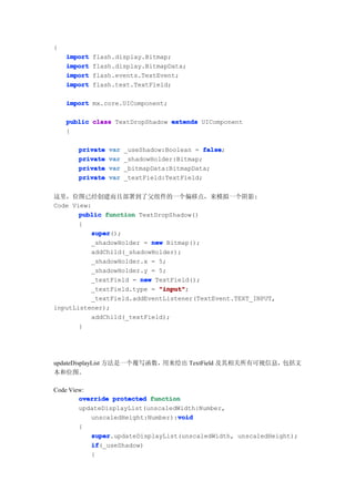 {
    import   flash.display.Bitmap;
    import   flash.display.BitmapData;
    import   flash.events.TextEvent;
    import   flash.text.TextField;

    import mx.core.UIComponent;

    public class TextDropShadow extends UIComponent
    {

       private   var   _useShadow:Boolean = false
                                             false;
       private   var   _shadowHolder:Bitmap;
       private   var   _bitmapData:BitmapData;
       private   var   _textField:TextField;


这里，位图已经创建而且部署到了父组件的一个偏移点，来模拟一个阴影:
Code View:
       public function TextDropShadow()
       {
          super
           super();
          _shadowHolder = new Bitmap();
          addChild(_shadowHolder);
          _shadowHolder.x = 5;
          _shadowHolder.y = 5;
          _textField = new TextField();
          _textField.type = "input"
                            "input";
          _textField.addEventListener(TextEvent.TEXT_INPUT,
inputListener);
          addChild(_textField);
       }




updateDisplayList 方法是一个覆写函数，用来绘出 TextField 及其相关所有可视信息，包括文
本和位图。

Code View:
        override protected function
        updateDisplayList(unscaledWidth:Number,
                                  void
           unscaledHeight:Number):void
        {
           super
           super.updateDisplayList(unscaledWidth, unscaledHeight);
           if
           if(_useShadow)
           {
 