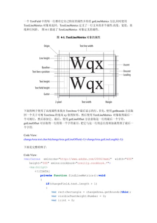 一个 TextField 中的每一行都有它自己特征的属性并传给 getLineMetrics 方法,同时使用
TextLineMetrics 对象来返回。TextLineMetrics 定义了一行文本的多个属性:高度，宽度，基
线和行间距。 图 4-1 描述了 TextLineMetrics 对象定义的属性。

                           图 4-1. TextLineMetrics 对象的属性




下面的例子使用了高度属性来找出 TextArea 中最后显示的行。     首先，  使用 getBounds 方法取
回一个关于可视 TextArea 的宽高 xy 值得矩形。然后使用 TextLineMetrics 对象取得最后一
个可视行，然后添加它。最后，使用 getLineOffset 方法获取这一行的最后一个字符，
getLineOffset 可以取得一行的第一个字符索引，把它与这一行的总长度相加就得到了最后一
个字符:

Code View:
changeArea.text.charAt(changeArea.getLineOffset(i-1)+changeArea.getLineLength(i-1))

下面是完整的例子:

Code View:
<mx:Canvas xmlns:mx="http://www.adobe.com/2006/mxml" width="400"
    height="300" xmlns:cookbook="oreilly.cookbook.*">
    <mx:Script>
        <![CDATA[
                                               void
           private function findLineMetrics():void
           {
               if
               if(changeField.text.length > 1)
               {
                  var rect:Rectangle = changeArea.getBounds(this
                                                            this
                                                            this);
                  var visibleTextHeight:Number = 0;
                  var i:int = 0;
 