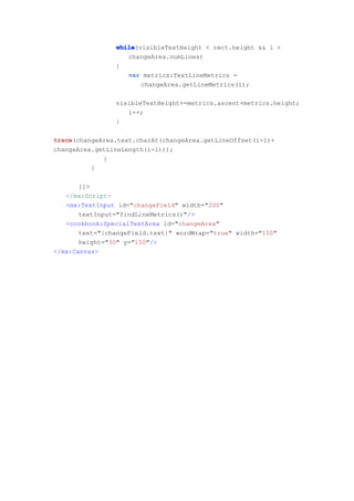 while
                while(visibleTextHeight < rect.height && i <
                   changeArea.numLines)
                {
                   var metrics:TextLineMetrics =
                       changeArea.getLineMetrics(i);

                visibleTextHeight+=metrics.ascent+metrics.height;
                   i++;
                }

trace
trace(changeArea.text.charAt(changeArea.getLineOffset(i-1)+
changeArea.getLineLength(i-1)));
             }
          }

       ]]>
   </mx:Script>
   <mx:TextInput id="changeField" width="200"
       textInput="findLineMetrics()"/>
   <cookbook:SpecialTextArea id="changeArea"
       text="{changeField.text}" wordWrap="true" width="150"
       height="30" y="100"/>
</mx:Canvas>
 