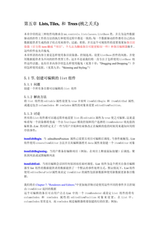 第五章 Lists, Tiles, 和 Trees (桃之夭夭)
                               )

本章介绍的这三种组件均继承自 mx.controls.listclasses.ListBase 类，并且为这些数据
驱动的控件工作的方法的执行和使用过程中都是一致的，                每一个数据驱动控件都有自己的由
数据提供者生成的孩子结点用来排序，过滤，重排，并且这个可视组件的设置效果如条目渲
染器（官方将 item 翻成“项目”，个人认为翻成条目可能更贴切一些）和条目编辑器操 作 。
这些控件也允许拖曳.
本章所讲的内容主要是怎样使用条目渲染器，控制选项，设置 ListBase 控件的风格。并使
用数据提供者为不同的控件类型工作，这并不是说我们将一直专注于怎样使用 ListBase 组
件这些话题。也有许多内容介绍怎么样使用拖曳（见第十章："Dragging and Dropping."）介
绍怎样使用皮肤。  （见第九章："Skinning and Styling."）


5.1 节.创建可编辑的 list 组件
5.1.1 问题
创建一个所有条目都可以编辑的 list 组件


5.1.2 解决方法
将 list 组件的 editable 属性设置为 true 并侦听 itemEditBegin 和 itemEditEnd 属性.
或通过包含 columnIndex 和 rowIndex 属性的对象来设置 editedItemPosition。


5.1.3 讨论
所有的 List 组件都可以通过简单地设置 list 的 editable 属性为 true 使之可编辑。这就 意
味着每一个渲染都将变成一个由 TextInput 模块控制和用户选择的 itemRenderer 填充值的
编辑器， List 类同样定义了一些当用户开始和结束修改正在编辑的值的时候用来通知应用程
序的事件：

itemEditBegin：当 editedItemPosition 属性已设置且项目可编辑后调度。
itemEditBegin                                     当事件被触发，List
组件使用 createItemEditor 方法并且从编辑器拷贝 data 属性来创建一个 itemEditor 对象

itemEditBeginning：当用户准备好编辑项目（例如，在项目上释放鼠标按键）后调度，聚
itemEditBeginning
焦到列表或试图编辑列表

itemEditEnd：当项目编辑会话因任何原因而结束时调度。List 组件为这个拷贝自条目编辑
itemEditEnd
器至 list 组件的数据提供者的数据提供了一个默认的事件处理方式，默认情况下，List 组件
使用 editorDataField 属性来决定 itemEditor 的属性包括新数据和使用新数据更新条目数
据。

我们将在 Chapter 7: "Renderers and Editors."中更加地详细讨论使用这些不同的事件并且控制
由 itemEditor 返回的数据
这个可编辑的条目可由用户点击 List 中的一个 itemRenderer 或设定 List 组件的带有
columnIndex 和 rowIndex 属 性 的 editedItemPosition 对 象 来 设 置 ， 在 List 中 ，
columnIndex 常常是 0, 而 rowIndex 则是编辑器将要创建的行的位置，例如：
 