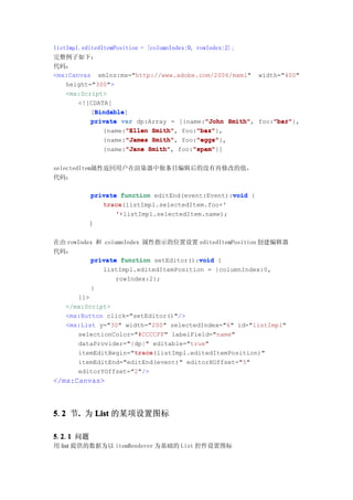 listImpl.editedItemPosition = {columnIndex:0, rowIndex:2};
完整例子如下：
代码：
<mx:Canvas xmlns:mx="http://www.adobe.com/2006/mxml" width="400"
    height="300">
    <mx:Script>
        <![CDATA[
             Bindable
             Bindable]
            [Bindable
                                                 "John Smith", "bar"
            private var dp:Array = [{name:"John Smith" foo:"bar"
                                                               "bar"},
                {name:"Ellen Smith" foo:"baz"
                       "Ellen Smith",         "baz"
                                              "baz"},
                {name:"James Smith" foo:"eggs"
                       "James Smith",         "eggs"
                                              "eggs"},
                {name:"Jane Smith" foo:"spam"
                       "Jane Smith",         "spam"
                                             "spam"}]


selectedItem属性返回用户在渲染器中做条目编辑后的没有再修改的值，
代码：

           private function editEnd(event:Event):void {
                                                 void
              trace(listImpl.selectedItem.foo+'
              trace                            '
                  '+listImpl.selectedItem.name);
          }

在由 rowIndex 和 columnIndex 属性指示的位置设置 editedItemPosition 创建编辑器
代码：
                                        void
          private function setEditor():void {
             listImpl.editedItemPosition = {columnIndex:0,
                 rowIndex:2};
          }
      ]]>
  </mx:Script>
  <mx:Button click="setEditor()"/>
  <mx:List y="30" width="200" selectedIndex="6" id="listImpl"
      selectionColor="#CCCCFF" labelField="name"
      dataProvider="{dp}" editable="true"
                       trace
                       trace(listImpl.editedItemPosition)"
      itemEditBegin="trace
       itemEditEnd="editEnd(event)" editorXOffset="5"
       editorYOffset="2"/>
</mx:Canvas>



5.2 节. 为 List 的某项设置图标
  2  .

5.2.1 问题
  2 1
用 list 提供的数据为以 itemRenderer 为基础的 List 控件设置图标
 