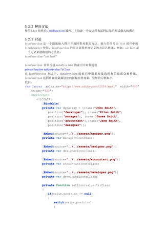 5.2.2 解决方法
使用 List 组件的 iconFunction 属性，并创建一个方法用来返回以类的型式嵌入的图片


5.2.3 讨论
iconFunction 是一个描述嵌入图片并返回类对象的方法，嵌入的图片由 list 组件中的
itemRenderer 使用，iconFunction 的用法是简单地定义的方法名传递，例如：setIcon 是
一个定义来接收值的方法名；
iconFunction="setIcon"

iconFunction 常常传递 dataProvider 的索引中对象的值
private function setIcon(value:*):Class
在 iconFunction 方 法 中 ， dataProvider 的 索 引 中 数 据 对 象 的 所 有 信 息 都 会 被 传 递 ，
iconFunction 返回将被渲染器创建的图标的类对象，完整的示例如下：
代码：
<mx:Canvas xmlns:mx="http://www.adobe.com/2006/mxml" width="400"
     height="300">
     <mx:Script>
          <![CDATA[
                 Bindable
                 Bindable]
               [Bindable
               private var dp:Array = [{name:"John Smith"
                                                    "John Smith",
                                  "developer"
                                  "developer"}, {name:"Ellen Smith"
                     position:"developer"             "Ellen Smith",
                                  "manager"
                                  "manager"}, {name:"James Smith"
                     position:"manager"             "James Smith",
                                  "accountant"
                                  "accountant"},{name:"Jane Smith"
                     position:"accountant"            "Jane Smith",
                                  "designer"
                                  "designer"}];
                     position:"designer"

            Embed        "../../assets/manager.png"
            Embed(source="../../assets/manager.png"
           [Embed        "../../assets/manager.png")]
           private var managerIcon:Class;

            Embed        "../../assets/designer.png"
            Embed(source="../../assets/designer.png"
           [Embed        "../../assets/designer.png")]
           private var designerIcon:Class;

            Embed        "../../assets/accountant.png"
            Embed(source="../../assets/accountant.png"
           [Embed        "../../assets/accountant.png")]
           private var accountantIcon:Class;

            Embed        "../../assets/developer.png"
            Embed(source="../../assets/developer.png"
           [Embed        "../../assets/developer.png")]
           private var developerIcon:Class;


           private function setIcon(value:*):Class
           {
              if(value.position != null
              if                    null)
              {
                  switch(value.position)
                  switch
                  {
 
