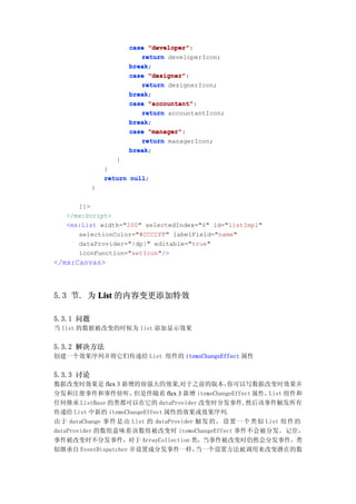 case "developer"
                            "developer":
                         return developerIcon;
                      break;
                      break
                      case "designer"
                            "designer":
                         return designerIcon;
                      break;
                      break
                      case "accountant"
                            "accountant":
                         return accountantIcon;
                      break;
                      break
                      case "manager"
                            "manager":
                         return managerIcon;
                      break;
                      break
                  }
               }
               return null
                      null;
           }

      ]]>
   </mx:Script>
   <mx:List width="200" selectedIndex="6" id="listImpl"
      selectionColor="#CCCCFF" labelField="name"
      dataProvider="{dp}" editable="true"
      iconFunction="setIcon"/>
</mx:Canvas>



5.3 节. 为 List 的内容变更添加特效

5.3.1 问题
当 list 的数据被改变的时候为 list 添加显示效果


5.3.2 解决方法
创建一个效果序列并将它们传递给 List 组件的 itemsChangeEffect 属性


5.3.3 讨论
数据改变时效果是 flex 3 新增的很强大的效果,对于之前的版本，               你可以写数据改变时效果并
分发和注册事件和事件侦听，         但是伴随着 flex 3 新增 itemsChangeEffect 属性，List 组件和
任何继承 ListBase 的类都可以在它的 dataProvider 改变时分发事件,然后该事件触发所有
传递给 List 中新的 itemsChangeEffect 属性的效果或效果序列.
由于 dataChange 事件 是 由 List 的 dataProvider 触发 的 ， 设 置 一 个 类 似 List 组件 的
dataProvider 的数组意味着该数组被改变时 itemsChangeEffect 事件不会被分发。记住，
事件被改变时不分发事件，对于 ArrayCollection 类，当事件被改变时仍然会分发事件，类
似继承自 EventDispatcher 并设置成分发事件一样，         当一个设置方法被调用来改变潜在的数
 