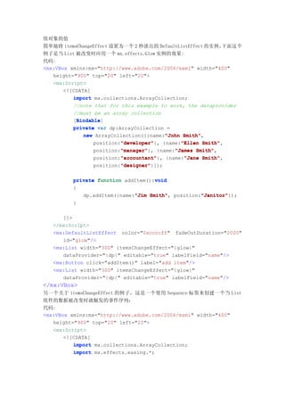 组对象的值
简单地将 itemsChangeEffect 设置为一个 2 秒淡出的 DefaultListEffect 的实例，  下面这个
例子是当 List 被改变时应用一个 mx.effects.Glow 实例的效果:
代码:
<mx:VBox xmlns:mx="http://www.adobe.com/2006/mxml" width="400"
   height="900" top="20" left="20">
   <mx:Script>
       <![CDATA[
          import mx.collections.ArrayCollection;
          //note that for this example to work, the dataprovider
          //must be an array collection
           Bindable
           Bindable]
          [Bindable
          private var dp:ArrayCollection =
              new ArrayCollection([{name:"John Smith"
                                         "John Smith",
                          "developer"
                          "developer"}, {name:"Ellen Smith"
                 position:"developer"         "Ellen Smith",
                          "manager"
                          "manager"}, {name:"James Smith"
                 position:"manager"         "James Smith",
                          "accountant"
                          "accountant"}, {name:"Jane Smith"
                 position:"accountant"         "Jane Smith",
                          "designer"
                          "designer"}]);
                 position:"designer"

                                    void
         private function addItem():void
         {
                             "Jim Smith",         "Janitor"
            dp.addItem({name:"Jim Smith" position:"Janitor"
                                                  "Janitor"});
         }

      ]]>
   </mx:Script>
   <mx:DefaultListEffect color="0xccccff" fadeOutDuration="2000"
      id="glow"/>
   <mx:List width="300" itemsChangeEffect="{glow}"
      dataProvider="{dp}" editable="true" labelField="name"/>
   <mx:Button click="addItem()" label="add item"/>
   <mx:List width="300" itemsChangeEffect="{glow}"
      dataProvider="{dp}" editable="true" labelField="name"/>
</mx:VBox>
另一个关于 itemsChangeEffect 的例子，这是一个使用 Sequence 标签来创建一个当 List
组件的数据被改变时就触发的事件序列：
代码:
<mx:VBox xmlns:mx="http://www.adobe.com/2006/mxml" width="400"
   height="900" top="20" left="20">
   <mx:Script>
       <![CDATA[
          import mx.collections.ArrayCollection;
          import mx.effects.easing.*;
 