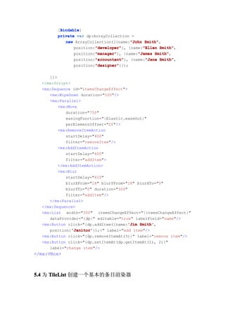 Bindable
         Bindable]
        [Bindable
        private var dp:ArrayCollection =
                                       "John Smith",
           new ArrayCollection([{name:"John Smith"
                        "developer"         "Ellen Smith",
                        "developer"}, {name:"Ellen Smith"
               position:"developer"
                        "manager"
                        "manager"}, {name:"James Smith"
               position:"manager"         "James Smith",
                        "accountant"
                        "accountant"}, {name:"Jane Smith"
               position:"accountant"         "Jane Smith",
                        "designer"
                        "designer"}]);
               position:"designer"

     ]]>
  </mx:Script>
  <mx:Sequence id="itemsChangeEffect">
     <mx:WipeDown duration="500"/>
     <mx:Parallel>
         <mx:Move
            duration="750"
            easingFunction="{Elastic.easeOut}"
            perElementOffset="20"/>
         <mx:RemoveItemAction
            startDelay="400"
            filter="removeItem"/>
         <mx:AddItemAction
            startDelay="400"
            filter="addItem">
         </mx:AddItemAction>
         <mx:Blur
            startDelay="410"
            blurXFrom="18" blurYFrom="18" blurXTo="0"
            blurYTo="0" duration="300"
            filter="addItem"/>
     </mx:Parallel>
  </mx:Sequence>
  <mx:List width="300" itemsChangeEffect="{itemsChangeEffect}"
     dataProvider="{dp}" editable="true" labelField="name"/>
                                       'Jim Smith',
  <mx:Button click="{dp.addItem({name:'Jim Smith'
               'Janitor'
               'Janitor'});}" label="add item"/>
     position:'Janitor'
  <mx:Button click="{dp.removeItemAt(3)}" label="remove item"/>
  <mx:Button click="{dp.setItemAt(dp.getItemAt(1), 2)}"
     label="change item"/>
</mx:VBox>



5.4 为 TileList 创建一个基本的条目渲染器
 