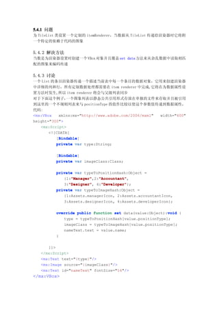 5.4.1 问题
为 TileList 类设置一个定制的 itemRenderer，当数据从 TileList 传递给渲染器时它将附
一个特定的依赖于代码的图象


5.4.2 解决方法
当数是为渲染器设置时创建一个 VBox 对象并且覆盖 set data 方法来从杂乱数据中读取相匹
配的图象来编码传递


5.4.3 讨论
一个 List 的条目渲染器传递一个描述当前表中每一个条目的数据对象，它用来创建渲染器
中详细的列和行，所有定制数据处理都需要在 item renderer 中完成,它将在为数据属性设
置方法时发生,所以 item renderer 将会与父级列表同步
对于下面这个例子，      一个图象列表以静态公共引用形式存放在单独的文件来存取并且被引用
到这里的一个不规则列表来与 positionType 的值作比较以使这个参数值传递到数据属性，
代码:
<mx:VBox   xmlns:mx="http://www.adobe.com/2006/mxml" width="400"
height="300">
   <mx:Script>
       <![CDATA[
           Bindable
           Bindable]
          [Bindable
          private var type:String;

            Bindable
            Bindable]
           [Bindable
           private var imageClass:Class;

           private var typeToPositionHash:Object =
                 "Manager"   "Accountant"
                 "Manager",2:"Accountant"
              {1:"Manager"   "Accountant",
                "Designer"
                "Designer",   "Developer"
                              "Developer"};
              3:"Designer" 4:"Developer"
           private var typeToImageHash:Object =
              {1:Assets.managerIcon, 2:Assets.accountantIcon,
              3:Assets.designerIcon, 4:Assets.developerIcon};

                                                           void
           override public function set data(value:Object):void {
              type = typeToPositionHash[value.positionType];
              imageClass = typeToImageHash[value.positionType];
              nameText.text = value.name;
           }

      ]]>
   </mx:Script>
   <mx:Text text="{type}"/>
   <mx:Image source="{imageClass}"/>
   <mx:Text id="nameText" fontSize="16"/>
</mx:VBox>
 