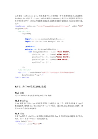 这里使用 itemRenderer 显示，简单地通个 List 组件的一个有效类名的引用,注意如果
dataProvider 对象没有一个 positionType 属 性 ，itemRenderer 就不会按照期望的效果运行 ，
在大型应用程序中，所有这些数据类型都表现为强类型数据对象以确保不会引发任何问题。
代码:
<mx:Canvas xmlns:mx="http://www.adobe.com/2006/mxml" width="400"
height="300">
    <mx:Script>
        <![CDATA[

           import oreilly.cookbook.SimpleRenderer;
           import mx.collections.ArrayCollection;

            Bindable
            Bindable]
           [Bindable
           private var dp:ArrayCollection =
                                          "John Smith",
              new ArrayCollection([{name:"John Smith"
                                         "Ellen Smith"
                  positionType:1}, {name:"Ellen Smith",
                  positionType:2}, {name:"James Smith"
                                         "James Smith",
                  positionType:3}, {name:"Jane Smith"
                                         "Jane Smith",
                 positionType:4}]);

      ]]>
   </mx:Script>
   <mx:List itemRenderer="oreilly.cookbook.SimpleRenderer"
      dataProvider="{dp}"/>
</mx:Canvas>



5.5 节. 为 Tree 设置 XML 数据
     .

5.5.1 问题
用一个 Tree 组件来表现由外部载入的 XML 数据


5.5.2 解决方法
以 e4x 标准为 HTTPService 对象设置类型并且加载指定 XML 文件，设置请求结果为 Tree 的
数据提供者,使用像 labelField 这样的 Tree 叶子结点，通过 XML 语法来传递结点属性，确
保 Tree 将会显示正确的标签


5.5.3 讨论
只要 Tree 组件的 labelField 属性显示正确的属性值，Tree 组件处理 XML 数据就是正常的 ，
例如，label 属性一个 label 调用的属性值：
<data label="2004">
   <result label="Jan-04">
 