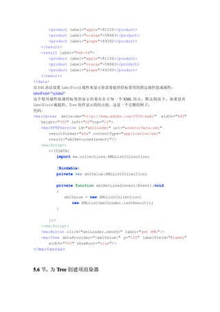 <product label="apple">81156</product>
       <product label="orange">58883</product>
       <product label="grape">49280</product>
   </result>
   <result label="Feb-04">
       <product label="apple">81156</product>
       <product label="orange">58883</product>
       <product label="grape">49280</product>
   </result>
</data>
以 E4X 语法设置 labelField 属性来显示你需要提供给标签用的指定属性值或属性：
labelField="@label"
这个使用属性值调用标签的显示结果存在于每一个 XML 结点，默认情况下，如果没有
labelField 被提供，Tree 组件显示的结点值，这是一个完整的例子：
代码:
<mx:Canvas xmlns:mx="http://www.adobe.com/2006/mxml" width="400"
     height="300" left="20"top="10">
     <mx:HTTPService id="xmlLoader" url="assets/data.xml"
          resultFormat="e4x" contentType="application/xml"
          result="xmlReturned(event)"/>
     <mx:Script>
          <![CDATA[
             import mx.collections.XMLListCollection;

           Bindable
           Bindable]
          [Bindable
          private var xmlValue:XMLListCollection;

                                                     void
          private function xmlReturned(event:Event):void
          {
             xmlValue = new XMLListCollection(
                 new XMLList(xmlLoader.lastResult));
          }

      ]]>
   </mx:Script>
   <mx:Button click="xmlLoader.send()" label="get XML"/>
   <mx:Tree dataProvider="{xmlValue}" y="100" labelField="@label"
      width="300" showRoot="true"/>
</mx:Canvas>



5.6 节. 为 Tree 创建项渲染器
     .
 
