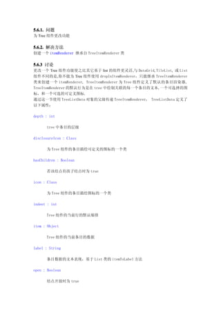 5.6.1. 问题
为 Tree 组件更改功能


5.6.2. 解决方法
创建一个 itemRenderer 继承自 TreeItemRenderer 类


5.6.3 讨论
更改一个 Tree 组件功能使之比其它基于 list 的组件更灵活,与 DataGrid, TileList, 或 List
组件不同的是,你不能为 Tree 组件使用 dropInItemRenderer，只能继承 TreeItemRenderer
类来创建一个 itemRenderer, TreeItemRenderer 为 Tree 组件定义了默认的条目渲染器,
TreeItemRenderer 的默认行为是在 tree 中绘制关联的每一个条目的文本,一个可选择的图
标，和一个可选的可定义图标.
通过这一节使用 TreeListData 对象的父级传递 TreeItemRenderer， TreeListData 定义了
以下属性：

depth : int

      tree 中条目的层级

disclosureIcon : Class

      为 Tree 组件的条目描绘可定义的图标的一个类

hasChildren : Boolean

      若该结点有孩子结点时为 true

icon : Class

      为 Tree 组件的条目描绘图标的一个类

indent : int

      Tree 组件的当前行的默认缩排

item : Object

      Tree 组件的当前条目的数据

label : String

      条目数据的文本表现，基于 List 类的 itemToLabel 方法

open : Boolean

      结点开放时为 true
 
