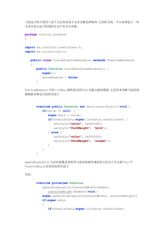 下面这个例子使用了这个方法来改变子文本为紫色和粗体.它同样为每一个目录增加了一些
文本以显示这个特别的分支中有多少对象。

package oreilly.cookbook
{

import mx.controls.treeClasses.*;
import mx.collections.*;

   public class CustomTreeItemRenderer extends TreeItemRenderer
   {
      public function CustomTreeItemRenderer() {
          super
          super();
          mouseEnabled = false
                         false;
      }

TreeItemRenderer 中的 listData 属性涉及到 Tree 对象父级的数据,它是用来判断当前渲染
器数据对象包含的所有孩子



                                                       void
      override public function set data(value:Object):void {
         if(value != null {
         if           null)
             super.data = value;
             super
             if               super
             if(TreeListData(super
                              super.listData).hasChildren) {
                          "color" 0x660099);
                          "color",
                setStyle("color"
                          "fontWeight"
                setStyle("fontWeight" 'bold'
                          "fontWeight", 'bold');
             } else {
                          "color"
                          "color",
                setStyle("color" 0x000000);
                          "fontWeight"
                setStyle("fontWeight" 'normal'
                          "fontWeight", 'normal');
              }
          }
      }

updateDisplayList 方法是被覆盖来检查当前渲染器传递的结点是否占有父级 Tree 中
TreeListData 正在使用的所有孩子

代码:

      override protected function
         updateDisplayList(unscaledWidth:Number,
                                    void
             unscaledHeight:Number):void {
         super.updateDisplayList(unscaledWidth, unscaledHeight);
         super
         if super
         if(super
            super.data)
          {
              if              super
              if(TreeListData(super
                              super.listData).hasChildren)
 