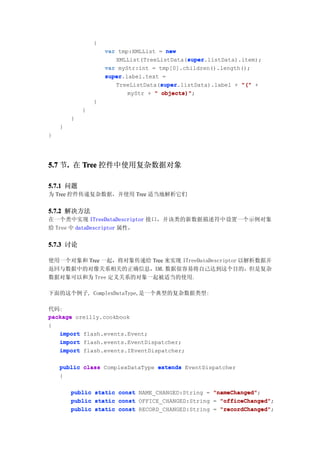 {
                     var tmp:XMLList = new
                                              super
                                              super.listData).item);
                        XMLList(TreeListData(super
                     var myStr:int = tmp[0].children().length();
                     super.label.text =
                     super
                                      super
                                      super.listData).label + "(" +
                        TreeListData(super
                            myStr + " objects)"
                                      objects)";
                 }
            }
        }
    }
}




5.7 节. 在 Tree 控件中使用复杂数据对象
     .

5.7.1 问题
为 Tree 控件传递复杂数据，并使用 Tree 适当地解析它们

5.7.2 解决方法
在一个类中实现 ITreeDataDescriptor 接口，并该类的新数据描述符中设置一个示例对象
给 Tree 中 dataDescriptor 属性，


5.7.3 讨论

使用一个对象和 Tree 一起，将对象传递给 Tree 来实现 ITreeDataDescriptor 以解析数据并
返回与数据中的对像关系相关的正确信息，XML 数据很容易将自己达到这个目的，但是复杂
数据对象可以和为 Tree 定义关系的对象一起被适当的使用.

下面的这个例子, ComplexDataType,是一个典型的复杂数据类型:

代码:
package oreilly.cookbook
{
   import flash.events.Event;
   import flash.events.EventDispatcher;
   import flash.events.IEventDispatcher;

    public class ComplexDataType extends EventDispatcher
    {

        public   static   const NAME_CHANGED:String = "nameChanged"
                                                      "nameChanged";
        public   static   const OFFICE_CHANGED:String = "officeChanged"
                                                        "officeChanged";
        public   static   const RECORD_CHANGED:String = "recordChanged"
                                                        "recordChanged";
 