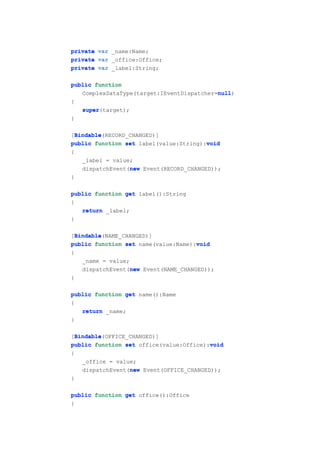 private var _name:Name;
private var _office:Office;
private var _label:String;

public function
                                           null
                                           null)
   ComplexDataType(target:IEventDispatcher=null
{
   super(target);
   super
}

  Bindable
  Bindable(RECORD_CHANGED)]
[Bindable
                                         void
public function set label(value:String):void
{
    _label = value;
                  new
    dispatchEvent(new Event(RECORD_CHANGED));
}

public function get label():String
{
   return _label;
}

  Bindable
  Bindable(NAME_CHANGED)]
[Bindable
                                      void
public function set name(value:Name):void
{
    _name = value;
                   new
    dispatchEvent(new Event(NAME_CHANGED));
}

public function get name():Name
{
   return _name;
}

  Bindable
  Bindable(OFFICE_CHANGED)]
[Bindable
public function set office(value:Office):void
                                          void
{
    _office = value;
                  new
    dispatchEvent(new Event(OFFICE_CHANGED));
}

public function get office():Office
{
 