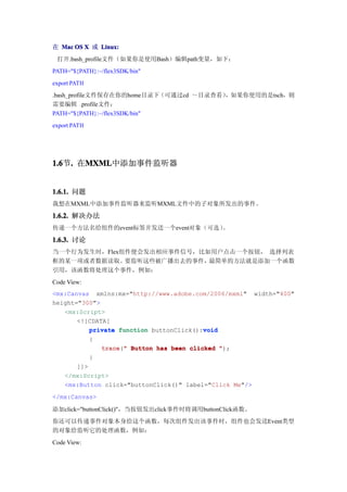 在 Mac OS X 或 Linux:
 打开.bash_profile文件（如果你是使用Bash）编辑path变量，如下：
PATH="${PATH}:~/flex3SDK/bin"
export PATH
.bash_profile文件保存在你的home目录下（可通过cd ～目录查看），如果你使用的是tsch，则
需要编辑 .profile文件：
PATH="${PATH}:~/flex3SDK/bin"
export PATH




1.6 . 在MXML
1.6节.  MXML
       MXML中添加事件监听器


1.6.1. 问题
我想在MXML中添加事件监听器来监听MXML文件中的子对象所发出的事件。

1.6.2. 解决办法
传递一个方法名给组件的event标签并发送一个event对象（可选）。

1.6.3. 讨论
当一个行为发生时，Flex组件便会发出相应事件信号，比如用户点击一个按钮， 选择列表
框的某一项或者数据读取。  要监听这些被广播出去的事件，最简单的方法就是添加一个函数
引用，该函数将处理这个事件，例如：
Code View:
<mx:Canvas xmlns:mx="http://www.adobe.com/2006/mxml" width="400"
height="300">
   <mx:Script>
       <![CDATA[
           private function buttonClick():void
                                          void
           {
              trace " Button has been clicked ");
              trace("
           }
       ]]>
   </mx:Script>
   <mx:Button click="buttonClick()" label="Click Me"/>
</mx:Canvas>

添加click="buttonClick()"，当按钮发出click事件时将调用buttonClick函数。
你还可以传递事件对象本身给这个函数，每次组件发出该事件时，组件也会发送Event类型
的对象给监听它的处理函数，例如：
Code View:
 