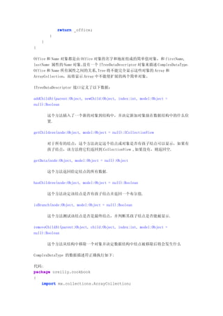return _office;
        }
    }
}

Office 和 Name 对象都是由 Office 对象的名字和地址组成的简单值对象，和 firstName,
lastName 属性的 Name 对象。没有一个 ITreeDataDescriptor 对象来描述 ComplexDataType，
Office 和 Name 所有属性之间的关系,Tree 将不能完全显示这些对象的 Array 和
ArrayCollection，而将显示 Array 中不能使扩展的两个简单对象。

ITreeDataDescriptor 接口定义了以下数据：

addChildAt(parent:Object, newChild:Object, index:int, model:Object =
null):Boolean

        这个方法插入了一个新的对象到结构中，并决定新加对象放在数据结构中的什么位
        置.

getChildren(node:Object, model:Object = null):ICollectionView

        对于所有的结点，这个方法决定这个结点或对象是否有孩子结点可以显示，如果有
        孩子结点，该方法将它们返回到 CollectionView ,如果没有，则返回空.

getData(node:Object, model:Object = null):Object

        这个方法返回给定结点的所有数据.

hasChildren(node:Object, model:Object = null):Boolean

        这个方法决定该结点是否有孩子结点并返回一个布尔值.

isBranch(node:Object, model:Object = null):Boolean

        这个方法测试该结点是否是最终结点，并判断其孩子结点是否能被显示.

removeChildAt(parent:Object, child:Object, index:int, model:Object =
null):Boolean

        这个方法从结构中移除一个对象并决定数据结构中结点被移除后将会发生什么

ComplexDataType 的数据描述符正确执行如下:

代码:
package oreilly.cookbook
{
   import mx.collections.ArrayCollection;
 