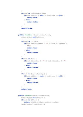 }
    if(node is ComplexDataType){
    if
       if(node.office != null && node.name != null {
       if                                     null)
           return true
                  true;
       } else {
           return false
                  false;
       }
    }
    return false
           false;
}

public function isBranch(node:Object,
                null
                null):Boolean
   model:Object=null
{
    if(node is Office){
    if
       if(node.officeAddress != "" && node.officeName !=
       if
           ""
           ""){
           return true
                  true;
       } else {
           return false
                  false;
       }
    }
    if(node is Name) {
    if
       if(node.firstName != "" && node.firstName != ""
       if                                           ""){
           return true
                  true;
       } else {
           return false
                  false;
       }
    }
    if(node is ComplexDataType) {
    if
       if(node.office != null && node.name != null {
       if                                     null)
           return true
                  true;
       } else {
           return false
                  false;
       }
    }
    return true
           true;
}

public function getData(node:Object,
                 null
                 null):Object {
   model:Object=null
   if(node is Office) {
   if
       return {children:{label:node.officeName,
    label:node.officeAddress}};
 