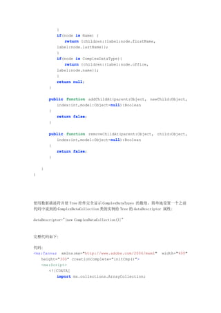 }
            if(node is Name) {
            if
               return {children:{label:node.firstName,
            label:node.lastName}};
            }
            if(node is ComplexDataType){
            if
               return {children:{label:node.office,
            label:node.name}};
            }
            return null
                   null;
        }

        public function addChildAt(parent:Object, newChild:Object,
                                  null
                                  null):Boolean
           index:int,model:Object=null
        {
            return false
                   false;
        }

        public function removeChildAt(parent:Object, child:Object,
                                  null
                                  null):Boolean
           index:int,model:Object=null
        {
            return false
                   false;
        }

    }
}




使用数据描述符并使 Tree 控件完全显示 ComplexDataTypes 的数组，简单地设置一个之前
代码中说到的 ComplexDataCollection 类的实例给 Tree 的 dataDescriptor 属性:

dataDescriptor="{new ComplexDataCollection()}"



完整代码如下:

代码:
<mx:Canvas xmlns:mx="http://www.adobe.com/2006/mxml"     width="400"
   height="300" creationComplete="initCmp()">
   <mx:Script>
       <![CDATA[
          import mx.collections.ArrayCollection;
 