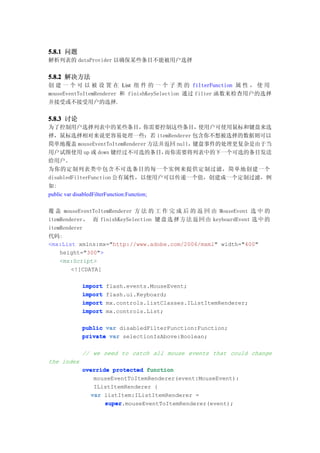 5.8.1 问题
解析列表的 dataProvider 以确保某些条目不能被用户选择


5.8.2 解决方法
创 建 一 个 可 以 被 设 置 在 List 组 件 的 一 个 子 类 的 filterFunction 属 性 ， 使 用
mouseEventToItemRenderer 和 finishKeySelection 通过 filter 函数来检查用户的选择
并接受或不接受用户的选择.


5.8.3 讨论
为了控制用户选择列表中的某些条目，                        你需要控制这些条目，使用户可使用鼠标和键盘来选
择，鼠标选择相对来说更容易处理一些：若 itemRenderer 包含你不想被选择的数据则可以
简单地覆盖 mouseEventToItemRenderer 方法并返回 null，键盘事件的处理更复杂是由于当
用户试图使用 up 或 down 键经过不可选的条目，                  而你需要将列表中的下一个可选的条目发送
给用户。
为你的定制列表类中包含不可选条目的每一个实例来提供定制过滤，简单地创建一个
disabledFilterFunction 公有属性，以便用户可以传递一个值，创建成一个定制过滤，例
如:
public var disabledFilterFunction:Function;

覆 盖 mouseEventToItemRenderer 方 法 的 工 作 完 成 后 的 返 回 由 MouseEvent 选 中 的
itemRenderer， 而 finishKeySelection 键 盘 选 择 方 法 返 回 由 keyboardEvent 选 中 的
itemRenderer
代码:
<mx:List xmlns:mx="http://www.adobe.com/2006/mxml" width="400"
    height="300">
    <mx:Script>
        <![CDATA[

            import   flash.events.MouseEvent;
            import   flash.ui.Keyboard;
            import   mx.controls.listClasses.IListItemRenderer;
            import   mx.controls.List;

            public var disabledFilterFunction:Function;
            private var selectionIsAbove:Boolean;

            // we need to catch all mouse events that could change
the index
            override protected function
                mouseEventToItemRenderer(event:MouseEvent):
                IListItemRenderer {
               var listItem:IListItemRenderer =
                   super.mouseEventToItemRenderer(event);
                   super
 