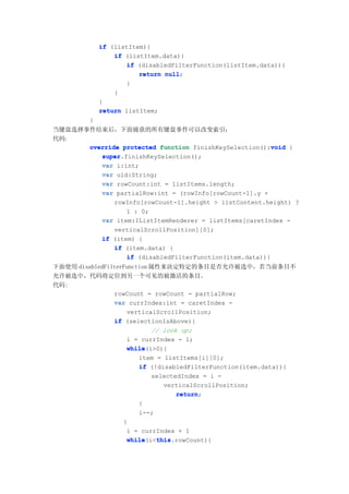 if (listItem){
                 if (listItem.data){
                    if (disabledFilterFunction(listItem.data)){
                        return null
                               null;
                    }
                 }
             }
             return listItem;
         }
当键盘选择事件结束后，下面捕获的所有键盘事件可以改变索引：
代码:
                                                       void
      override protected function finishKeySelection():void {
         super.finishKeySelection();
         super
         var i:int;
         var uid:String;
         var rowCount:int = listItems.length;
         var partialRow:int = (rowInfo[rowCount-1].y +
                rowInfo[rowCount-1].height > listContent.height) ?
                    1 : 0;
             var item:IListItemRenderer = listItems[caretIndex -
                verticalScrollPosition][0];
             if (item) {
                if (item.data) {
                    if (disabledFilterFunction(item.data)){
下面使用 disabledFilterFunction 属性来决定特定的条目是否允许被选中，若当前条目不
允许被选中，代码将定位到另一个可见的被激活的条目。
代码:
                rowCount = rowCount - partialRow;
                var currIndex:int = caretIndex -
                    verticalScrollPosition;
                if (selectionIsAbove){
                            // look up;
                    i = currIndex - 1;
                    while(i>0){
                    while
                        item = listItems[i][0];
                        if (!disabledFilterFunction(item.data)){
                            selectedIndex = i -
                               verticalScrollPosition;
                                   return;
                                   return
                        }
                        i--;
                   }
                    i = currIndex + 1
                    while    this
                    while(i<this
                             this.rowCount){
 