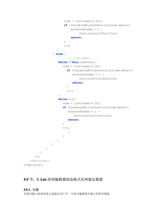 item = listItems[i][0];
                            if (!disabledFilterFunction(item.data)){
                                 selectedIndex = i -
                                      verticalScrollPosition;
                                 return;
                                 return
                            }
                            i++;
                      }
                    } else {
                                // look down;
                         while    this
                         while(i<this
                                  this.rowCount){
                           item = listItems[i][0];
                               if (!disabledFilterFunction(item.data)){
                                   selectedIndex = i -
                                       verticalScrollPosition;
                                   return;
                                   return
                               }
                               i++;
                         }
                         while(i>0){
                         while
                           item = listItems[i][0];
                           if (!disabledFilterFunction(item.data)){
                                selectedIndex = i -
                                    verticalScrollPosition;
                                return;
                                return
                           }
                           i--;
                                }
                           }
                        }
                    }
                }
            }
      ]]>
   </mx:Script>
</mx:List>



5.9 节. 为 List 的项编辑器添加格式化和验证数据
     .

5.9.1. 问题
在提交输入值到列表之前验证用户在一个条目编辑器中输入的所有数据.
 