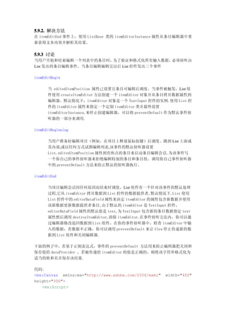 5.9.2. 解决方法
在 itemEditEnd 事件上，使用 ListBase 类的 itemEditorInstance 属性从条目编辑器中重
新获得文本内容并解析其结果。


5.9.3 讨论
当用户开始和结束编辑一个列表中的条目时，   为了验证和格式化所有输入数据，  必须侦听由
List 发出的条目编辑事件。当条目编辑编辑完以后 List 控件发出三个事件

itemEditBegin

      当 editedItemPosition 属性已设置且条目可编辑后调度。当事件被触发，List 组
      件使用 createItemEditor 方法创建一个 itemEditor 对象并从条目拷贝数据属性到
      编辑器。默认情况下，itemEditor 对象是一个 TextInput 控件的实例.使用 List 控
      件的 itemEditor 属性来指定一个定制 itemEditor 类并最终设置
      itemEditorInstance,来停止创建编辑器，可以将 preventDefault 作为默认事件侦
      听器的一部分来调用.

itemEditBeginning

      当用户准备好编辑项目（例如，在项目上释放鼠标按键）后调度。跳到 List 上面或
      其内部,或以任何方式试图编辑列表,该事件的默认侦听器设置
      List.editedItemPosition 属性到有焦点的条目来启动条目编辑会话,为该事件写
      一个你自己的事件侦听器来拒绝编辑特别的条目和条目组。调用你自己事件侦听器
      中的 preventDefault 方法来防止默认的侦听器执行。

itemEditEnd

      当项目编辑会话因任何原因而结束时调度。List 组件有一个针对该事件的默认处理
      过程,它从 itemEditor 拷贝数据到 List 控件的数据提供者,默认情况下,List 使用
      List 控件中的 editorDataField 属性来决定 itemEditor 的属性包含新数据并使用
      该新数据更新数据提供者条目,由于默认的 itemEditor 是 TextInput 控件，
      editorDataField 属性的默认值是 text,为 TextInput 包含新的条目数据指定 text
      属性然后调用 destroyItemEditor,清除 itemEditor.在事件侦听方法内，你可以通
      过编辑器修改返回数据到 List 组件。在你的事件侦听器中，检查 itemEditor 中输
      入的数据，若数据不正确，你可以调用 preventDefault 来让 flex 停止传递新的数
      据到 List 组件和关闭编辑器.

下面的例子中，若基于正则表达式，事件的 preventDefault 方法用来防止编缉器把关闭和
保存值给 dataProvider ，若被传递给 itemEditor 的值是正确的，则将该字符串格式化为
适当的姓和名并保存该结果.

代码:
<mx:Canvas xmlns:mx="http://www.adobe.com/2006/mxml"   width="400"
height="300">
   <mx:Script>
 