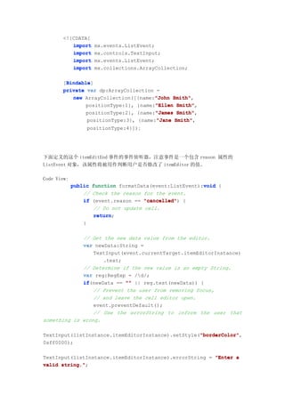 <![CDATA[
          import    mx.events.ListEvent;
          import    mx.controls.TextInput;
          import    mx.events.ListEvent;
          import    mx.collections.ArrayCollection;

        Bindable
        Bindable]
       [Bindable
       private var dp:ArrayCollection =
                                      "John Smith",
          new ArrayCollection([{name:"John Smith"
               positionType:1}, {name:"Ellen Smith"
                                      "Ellen Smith",
               positionType:2}, {name:"James Smith"
                                      "James Smith",
               positionType:3}, {name:"Jane Smith"
                                       "Jane Smith",
                  positionType:4}]);




下面定义的这个 itemEditEnd 事件的事件侦听器，注意事件是一个包含 reason 属性的
ListEvent 对象，该属性将被用作判断用户是否修改了 itemEditor 的值。

Code View:
                                                         void
             public function formatData(event:ListEvent):void {
                 // Check the reason for the event.
                 if (event.reason == "cancelled" {
                                     "cancelled")
                    // Do not update cell.
                    return;
                    return
                 }

             // Get the new data value from the editor.
             var newData:String =
                 TextInput(event.currentTarget.itemEditorInstance)
                    .text;
             // Determine if the new value is an empty String.
             var reg:RegExp = /d/;
             if(newData == "" || reg.test(newData)) {
             if
                 // Prevent the user from removing focus,
                 // and leave the cell editor open.
                 event.preventDefault();
                 // Use the errorString to inform the user that
something is wrong.

                                                    "borderColor"
                                                    "borderColor",
TextInput(listInstance.itemEditorInstance).setStyle("borderColor"
0xff0000);

TextInput(listInstance.itemEditorInstance).errorString = "Enter a
valid string."
      string.";
 