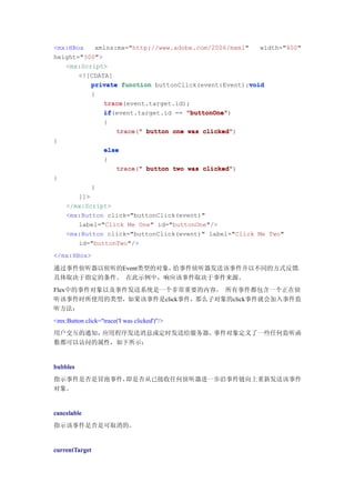 <mx:HBox   xmlns:mx="http://www.adobe.com/2006/mxml"    width="400"
height="300">
   <mx:Script>
       <![CDATA[
                                                     void
          private function buttonClick(event:Event):void
              {
                   trace
                   trace(event.target.id);
                   if(event.target.id == "buttonOne"
                   if                    "buttonOne")
                   {
                        trace("
                        trace " button one was clicked"
                                               clicked")
}
                   else
                   {
                      trace " button two was clicked"
                      trace("                clicked")
}
              }
       ]]>
    </mx:Script>
    <mx:Button click="buttonClick(event)"
       label="Click Me One" id="buttonOne"/>
    <mx:Button click="buttonClick(event)" label="Click Me Two"
       id="buttonTwo"/>
</mx:HBox>

通过事件侦听器以侦听的Event类型的对象，给事件侦听器发送该事件并以不同的方式反馈，
具体取决于指定的条件。 在此示例中，响应该事件取决于事件来源。
Flex中的事件对象以及事件发送系统是一个非常重要的内容。 所有事件都包含一个正在侦
听该事件时所使用的类型，如果该事件是click事件，那么子对象的click事件就会加入事件监
听方法：
<mx:Button click="trace('I was clicked')"/>
用户交互的通知，应用程序发送消息或定时发送给服务器，事件对象定义了一些任何监听函
数都可以访问的属性，如下所示：


bubbles
指示事件是否是冒泡事件，即是否从已接收任何侦听器进一步沿事件链向上重新发送该事件
对象。


cancelable
指示该事件是否是可取消的。


currentTarget
 
