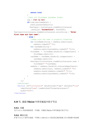 return void
                       void;
              }
              //test for FirstName LastName format
              reg = /w+.s.w+/
              if(!reg.test(newData)) {
              if
                  event.preventDefault();
                 TextInput( listInstance.itemEditorInstance)
                  .setStyle( "borderColor" 0xff0000);
                             "borderColor",
TextInput(listInstance.itemEditorInstance).errorString = "Enter
first name and last name"
                     name";
              } else {
                  //make sure the name is properly formatted
                  var firstName:String = newData.substring(0,
                                     "
                     newData.indexOf(" "));
                  var lastName:String =
                                                       "
                     newData.substring(newData.indexOf(" ")+1);
                  firstName = firstName.charAt(0).toUpperCase() +
                     firstName.substr(1);
                  lastName = lastName.charAt(0).toUpperCase() +
                     lastName.substr(1);
                  TextInput(listInstance.itemEditorInstance).text =
                               "
                     firstName+" "+lastName;
                  newData = newData.charAt(0).toLocaleUpperCase()+
                                                          "
                     newData.substring(1, newData.indexOf(" "))+
                                                    "
                     newData.charAt(newData.indexOf(" ")+1)+
                                                       "
                     newData.substring(newData.indexOf(" ")+2);
              }
           }
       ]]>
   </mx:Script>
   <mx:List id="listInstance" dataProvider="{dp}" editable="true"
       labelField="name" itemEditEnd="formatData(event)"
       width="300"/>
</mx:Canvas>




5.10 节. 跟踪 TileList 中所有被选中的子节点
      .

5.10.1. 问题
为 TileList 的渲染器设置一个切换，并跟踪 TileList 中所有被选中的子节点


5.10.2. 解决方法
扩展 TileList 组件并创建一个类似 itemRenderer 用法的定制渲染器，对于渲染器中的切换
 