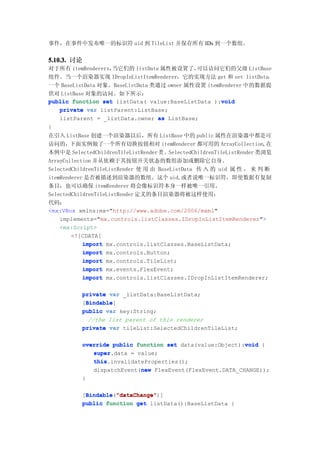 事件，在事件中发布唯一的标识符 uid 到 TileList 并保存所有 IDs 到一个数组。


5.10.3. 讨论
对于所有 itemRenderers，当它们的 listData 属性被设置了，    可以访问它们的父级 ListBase
组件。当一个渲染器实现 IDropInListItemRenderer，它的实现方法 get 和 set listData，
一个 BaseListData 对象。BaseListData 类通过 owner 属性设置 itemRenderer 中的数据提
供对 ListBase 对象的访问。如下所示：
                                                    void
public function set listData( value:BaseListData ):void
   private var listParent:ListBase;
   listParent = _listData.owner as ListBase;
}
在引入 ListBase 创建一个渲染器以后，所有 ListBase 中的 public 属性在渲染器中都是可
访问的，下面实例做了一个所有切换按钮相对 itemRenderer 都可用的 ArrayCollection,在
本例中是 SelectedChildrenTileListRender 类 。SelectedChildrenTileListRender 类浏览
ArrayCollection 并从依赖于其按钮开关状态的数组添加或删除它自身。
SelectedChildrenTileListRender 使 用 由 BaseListData 传 入 的 uid 属 性 ， 来 判 断
itemRenderer 是否被描述到渲染器的数组。这个 uid,或者说唯一标识符，即使数据有复制
条目，也可以确保 itemRenderer 将会像标识符本身一样被唯一引用。
SelectedChildrenTileListRender 定义的条目渲染器将被这样使用：
代码：
<mx:VBox xmlns:mx="http://www.adobe.com/2006/mxml"
    implements="mx.controls.listClasses.IDropInListItemRenderer">
    <mx:Script>
        <![CDATA[
            import mx.controls.listClasses.BaseListData;
            import mx.controls.Button;
            import mx.controls.TileList;
            import mx.events.FlexEvent;
            import mx.controls.listClasses.IDropInListItemRenderer;

           private var _listData:BaseListData;
            Bindable
            Bindable]
           [Bindable
           public var key:String;
             //the list parent of this renderer
           private var tileList:SelectedChildrenTileList;

           override public function set data(value:Object):void {
                                                           void
              super.data = value;
              super
              this.invalidateProperties();
              this
                            new
              dispatchEvent(new FlexEvent(FlexEvent.DATA_CHANGE));
           }

           [Bindable "dataChange"
            Bindable "dataChange")]
            Bindable("dataChange"
           public function get listData():BaseListData {
 