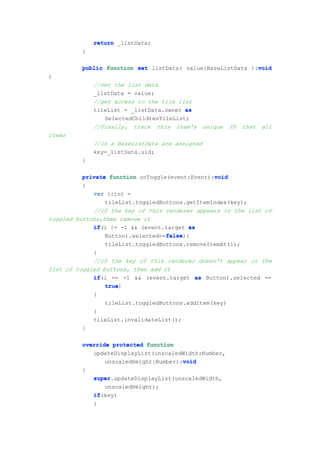 return _listData;
         }

                                                            void
         public function set listData( value:BaseListData ):void
{
             //set the list data
             _listData = value;
             //get access to the tile list
             tileList = _listData.owner as
                SelectedChildrenTileList;
             //finally, track this item's       unique   ID   that   all
items
             //in a BaseListData are assigned
             key=_listData.uid;
         }

          private function onToggle(event:Event):void
                                                 void
          {
             var i:int =
                 tileList.toggledButtons.getItemIndex(key);
             //if the key of this renderer appears in the list of
toggled buttons,then remove it
             if(i != -1 && (event.target as
             if
                                   false
                                   false){
                 Button).selected==false
                tileList.toggledButtons.removeItemAt(i);
             }
             //if the key of this renderer doesn't appear in the
list of toggled buttons, then add it
             if(i == -1 && (event.target as Button).selected ==
             if
                 true)
                 true
             {
                 tileList.toggledButtons.addItem(key)
             }
             tileList.invalidateList();
          }

         override protected function
            updateDisplayList(unscaledWidth:Number,
                                       void
                unscaledHeight:Number):void
         {
             super.updateDisplayList(unscaledWidth,
             super
                unscaledHeight);
             if(key)
             if
             {
 