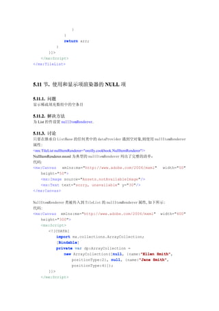 }
                 }
                 return arr;
             }
       ]]>
   </mx:Script>
</mx:TileList>




5.11 节. 使用和显示项渲染器的 NULL 项
      .

5.11.1. 问题
显示稀疏填充数组中的空条目


5.11.2. 解决方法
为 List 控件设置 nullItemRenderer.


5.11.3. 讨论
只要在继承自 ListBase 的任何类中的 dataProvider 遇到空对象,则使用 nullItemRenderer
属性:
<mx:TileList nullItemRenderer="oreilly.cookbook.NullItemRenderer"/>
NullItemRenderer.mxml 为典型的 nullItemRenderer 列出了完整的清单：
代码:
<mx:Canvas xmlns:mx="http://www.adobe.com/2006/mxml" width="50"
     height="50">
     <mx:Image source="Assets.notAvailableImage"/>
     <mx:Text text="sorry, unavailable" y="30"/>
</mx:Canvas>


NullItemRenderer 类被传入到 TileList 的 nullItemRenderer 属性,如下所示:
代码:
<mx:Canvas xmlns:mx="http://www.adobe.com/2006/mxml" width="400"
    height="300">
    <mx:Script>
        <![CDATA[
            import mx.collections.ArrayCollection;
             Bindable
             Bindable]
            [Bindable
            private var dp:ArrayCollection =
                                     null
                new ArrayCollection([null {name:"Ellen Smith"
                                     null,          "Ellen Smith",
                   positionType:2}, null {name:"Jane Smith"
                                    null,          "Jane Smith",
                    positionType:4}]);
      ]]>
   </mx:Script>
 