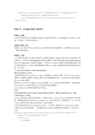 <mx:TileList width="100%" columnWidth="150" rowHeight="150"
       dataProvider="{dp}" labelField="name"
       nullItemRenderer="oreilly.cookbook.NullItemRenderer"/>
</mx:Canvas>




5.12 节. 为 List 创建右键菜单
      .

5.12.1. 问题
当用户在特定的条目上右键单击或按住 Control 键并单击（在 Macintosh 中译者注）时创
建一个定制上下文菜单项来显示


5.12.2. 解决方法
创建 ContextMenu 和 ContextMenuItem 对象并分派它们到渲染器，它们将像 itemRenderer
一样被分派到列表.


5.12.3. 讨论
上下文菜单项是用户在 flex 应用程序上右键单击或按住 Control 键并单击以后出现的，默
认情况下，菜单显示像 flashplayer9 屏幕信息链接一样的 Loop, Play, Print, Quality, Rewind,
Save, 和 Zoom 控制。        但是你可以创建一个新的 ContextMenu 对象从而很容易地定制这个菜
单.简单地调用 ContextMenu 的构造函数并设置 contextMenu 属性的对象为创建好的显示对
象，如下所示:
var menu:ContentMenu = new ContextMenu();
this.contextMenu = menu;
this
这段代码需要在 DisplayObject 上运行，也就是说，任何显示对象。用户在 DisplayObject
或组件上右键单击或按住 Control 键并单击时被创建的定制上下文菜单项才会显示设置好
的 contentMenu 属性。
使用由 ContextMenu 定义的 customItems 数组，为上下文菜单项添加新的项。实例化新的
ContextMenuItem 对象并使用 push 方法将它们添加到数组。
ContextMenuItem 的构告函数具有如下信息。
代码:
ContextMenuItem(caption:String, separatorBefore:Boolean = false enabled:Boolean = true
                                                          false,                  true,
visible:Boolean = true
                  true)
Caption 属性决定了菜单项的标题如，查询职工信息，separatorBefore 属性决定了是否需
要一条细线出现在菜单中的 ContextMenuItem 上以区分菜单项。最终情况下，visible 和
enabled 属性决定各个条目是否是用户可见和可选的.
当用户选择该条目时 ContextMenuItem 发出一个 SELECT 类型的 ContextMenuEvent 事件。
下面例子为 List 控件创建了一个渲染器并基于 List 传入的数据类型来创建上下文菜单项。
代码:
<mx:VBox xmlns:mx="http://www.adobe.com/2006/mxml" width="150"
     height="80" paddingLeft="10">
     <mx:Script>
          <![CDATA[
 
