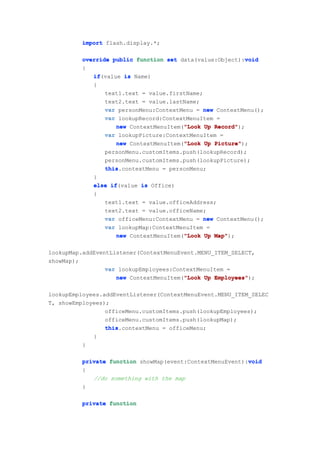 import flash.display.*;

                                                            void
          override public function set data(value:Object):void
          {
             if(value is Name)
             if
             {
                 text1.text = value.firstName;
                 text2.text = value.lastName;
                 var personMenu:ContextMenu = new ContextMenu();
                 var lookupRecord:ContextMenuItem =
                                         "Look
                     new ContextMenuItem("Look Up Record"
                                                  Record");
                 var lookupPicture:ContextMenuItem =
                                         "Look
                     new ContextMenuItem("Look Up Picture"
                                                  Picture");
                 personMenu.customItems.push(lookupRecord);
                 personMenu.customItems.push(lookupPicture);
                 this.contextMenu = personMenu;
                 this
             }
             else if
                   if(value is Office)
             {
                 text1.text = value.officeAddress;
                 text2.text = value.officeName;
                 var officeMenu:ContextMenu = new ContextMenu();
                 var lookupMap:ContextMenuItem =
                                         "Look
                     new ContextMenuItem("Look Up Map"
                                                  Map");

lookupMap.addEventListener(ContextMenuEvent.MENU_ITEM_SELECT,
showMap);
                 var lookupEmployees:ContextMenuItem =
                                        "Look
                    new ContextMenuItem("Look Up Employees"
                                                 Employees");

lookupEmployees.addEventListener(ContextMenuEvent.MENU_ITEM_SELEC
T, showEmployees);
                 officeMenu.customItems.push(lookupEmployees);
                 officeMenu.customItems.push(lookupMap);
                 this.contextMenu = officeMenu;
                 this
             }
          }

                                                           void
          private function showMap(event:ContextMenuEvent):void
          {
             //do something with the map
          }

          private function
 