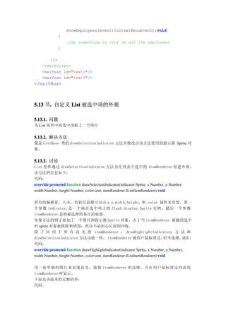void
                  showEmployees(event:ContextMenuEvent):void
             {
                  //do something to look up all the employees
             }

       ]]>
    </mx:Script>
    <mx:Text id="text1"/>
    <mx:Text id="text2"/>
</mx:VBox>



5.13 节. 自定义 List 被选中项的外观
      .

5.13.1. 问题
为 List 组件中的选中项贴上一个图片


5.13.2. 解决方法
覆盖 ListBase 类的 drawSelectionIndicator 方法并修改由该方法使用的指示器 Sprite 对
象。


5.13.3. 讨论
List 控件通过 drawSelectionIndicator 方法为在列表中选中的 itemRenderer 创 建 外 观 。
该方法的信息如下：
代码：
override protected function drawSelectionIndicator(indicator:Sprite, x:Number, y:Number,
                                                                          void
width:Number, height:Number, color:uint, itemRenderer:IListItemRenderer):void

所有的偏移量，大小，色彩信息都可以由 x, y, width, height, 和 color 属性来设置。第一
个参数 indicator,是一个画在选中项上的 flash.display.Sprite 实例，最后一个参数
itemRenderer 是将被选择的条目渲染器。
实现方法的例子添加了一个图片到指示器 Sprite 对象，由于当 itemRenderer 被撤消选中
时 sprite 对象被移除和销毁，所以不必担心后面的回收。
除 了 应 用 于 所 有 高 光 的 itemRenderer ， drawHighlightIndicatory 方 法 和
drawSelectionIndicator 方法功能一样， itemRenderer 被用户鼠标滑过，                         但不选择，     请看 ：
代码：
override protected function drawHighlightIndicator(indicator:Sprite, x:Number, y:Number,
                                                                          void
width:Number, height:Number, color:uint, itemRenderer:IListItemRenderer):void

用一张单独的图片来表现高光，放到 itemRenderer 的边缘，并在用户鼠标滑过列表的
itemRenderer 时显示。
下面是该技术的完整清单：
代码:
 