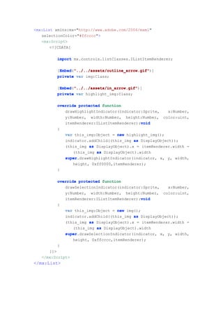 <mx:List xmlns:mx="http://www.adobe.com/2006/mxml"
   selectionColor="#ffcccc">
   <mx:Script>
       <![CDATA[

         import mx.controls.listClasses.IListItemRenderer;

         [Embed "../../assets/outline_arrow.gif"
          Embed "../../assets/outline_arrow.gif")]
          Embed("../../assets/outline_arrow.gif"
         private var img:Class;

         [Embed "../../assets/in_arrow.gif"
          Embed "../../assets/in_arrow.gif")]
          Embed("../../assets/in_arrow.gif"
         private var highlight_img:Class;

         override protected function
            drawHighlightIndicator(indicator:Sprite,    x:Number,
            y:Number, width:Number, height:Number, color:uint,
                                             void
            itemRenderer:IListItemRenderer):void
         {
            var this_img:Object = new highlight_img();
            indicator.addChild((this_img as DisplayObject));
            (this_img as DisplayObject).x = itemRenderer.width -
                (this_img as DisplayObject).width
            super.drawHighlightIndicator(indicator, x, y, width,
            super
                height, 0xff0000,itemRenderer);
         }

         override protected function
            drawSelectionIndicator(indicator:Sprite, x:Number,
            y:Number, width:Number, height:Number, color:uint,
                                            void
            itemRenderer:IListItemRenderer):void
         {
             var this_img:Object = new img();
             indicator.addChild((this_img as DisplayObject));
             (this_img as DisplayObject).x = itemRenderer.width -
                (this_img as DisplayObject).width
             super.drawSelectionIndicator(indicator, x, y, width,
             super
                height, 0xffcccc,itemRenderer);
         }
      ]]>
   </mx:Script>
</mx:List>
 