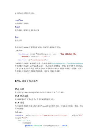处于活动进程的事件对象。


eventPhase
事件流的当前阶段
Target
事件目标，即发出该事件的对象


Type
事件类型


你也可以在MXML中通过绑定标签{}直接写入事件处理语句。
Code View:
    <mx:Button click="{textComponent.text = 'You clicked the
       button'" label="Click Me"/>
       button'
    <mx:Text id="textComponent"/>

当编译这段代码时，编译器会创建一个函数，设置textComponent.text = 'You clicked the button'
作为函数体的内容。这种写法看起来不一样，但是其结果都是一样的：            监听事件并执行代码 。
这种方法本身并没有错误，但是如果处理的是复杂的事情而非简单的设置一个属性，                      定义一
个函数会使你的代码看起来清晰的多，且更易于阅读和理解。




1.7 . 设置子节点属性
1.7节.


1.7.1. 问题
我想通过MXML中的script标签内容的某个方法来设置子节点属性。

1.7.2. 解决办法
通过id属性查找子节点组件，并使用id属性调用方法。

1.7.3. 讨论
人们很容易把组件的脚本代码部分与mxml部分分割开来看，但实际上它们是一体的，例如
下面的例子：
Code View:
<mx:HBox   xmlns:mx="http://www.adobe.com/2006/mxml"   width="400"
height="300">
   <mx:Script>
       <![CDATA[
          private function changeAppearance():void
                                              void
 