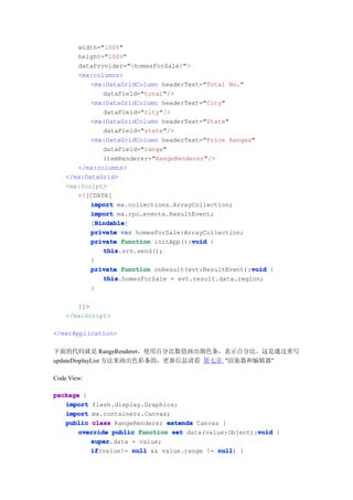 width="100%"
       height="100%"
       dataProvider="{homesForSale}">
       <mx:columns>
           <mx:DataGridColumn headerText="Total No."
               dataField="total"/>
           <mx:DataGridColumn headerText="City"
               dataField="city"/>
           <mx:DataGridColumn headerText="State"
               dataField="state"/>
           <mx:DataGridColumn headerText="Price Ranges"
               dataField="range"
               itemRenderer="RangeRenderer"/>
       </mx:columns>
    </mx:DataGrid>
    <mx:Script>
       <![CDATA[
           import mx.collections.ArrayCollection;
           import mx.rpc.events.ResultEvent;
             Bindable
             Bindable]
           [Bindable
           private var homesForSale:ArrayCollection;
                                       void
           private function initApp():void {
               this
               this.srv.send();
           }
                                                       void
           private function onResult(evt:ResultEvent):void {
               this
               this.homesForSale = evt.result.data.region;
           }

       ]]>
    </mx:Script>

</mx:Application>

下面的代码就是 RangeRenderer，使用百分比数值画出颜色条，表示百分比。这是通过重写
updateDisplayList 方法来画出色彩条的，更新信息请看 第七章, "渲染器和编辑器"

Code View:

package {
   import flash.display.Graphics;
   import mx.containers.Canvas;
   public class RangeRenderer extends Canvas {
                                                       void
       override public function set data(value:Object):void {
          super
          super.data = value;
          if
          if(value!= null && value.range != null {
                                            null)
 