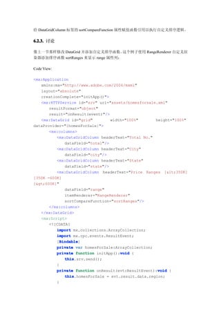 给 DataGridColumn 标签的 sortCompareFunction 属性赋值函数引用以执行自定义排序逻辑。

6.2.3. 讨论

像上一节那样修改 DataGrid 并添加自定义排序函数。      这个例子使用 RangeRenderer 自定义渲
染器添加排序函数 sortRanges 来显示 range 属性列：

Code View:

<mx:Application
   xmlns:mx="http://www.adobe.com/2006/mxml"
   layout="absolute"
   creationComplete="initApp()">
   <mx:HTTPService id="srv" url="assets/homesforsale.xml"
       resultFormat="object"
       result="onResult(event)"/>
   <mx:DataGrid id="grid"         width="100%"       height="100%"
dataProvider="{homesForSale}">
       <mx:columns>
          <mx:DataGridColumn headerText="Total No."
              dataField="total"/>
          <mx:DataGridColumn headerText="City"
              dataField="city"/>
          <mx:DataGridColumn headerText="State"
              dataField="state"/>
          <mx:DataGridColumn headerText="Price Ranges [<350K]
[350K -600K]
[>600K]"
              dataField="range"
              itemRenderer="RangeRenderer"
              sortCompareFunction="sortRanges"/>
       </mx:columns>
   </mx:DataGrid>
   <mx:Script>
       <![CDATA[
          import mx.collections.ArrayCollection;
          import mx.rpc.events.ResultEvent;
            Bindable
            Bindable]
          [Bindable
          private var homesForSale:ArrayCollection;
                                      void
          private function initApp():void {
              this
              this.srv.send();
          }
                                                      void
          private function onResult(evt:ResultEvent):void {
              this
              this.homesForSale = evt.result.data.region;
          }
 