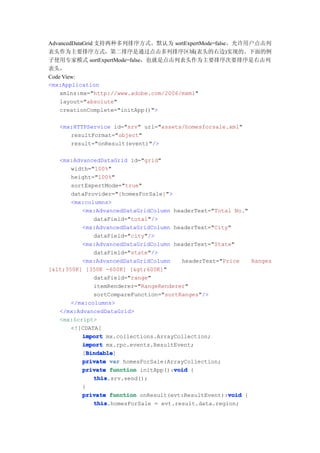 AdvancedDataGrid 支持两种多列排序方式。默认为 sortExpertMode=false，允许用户点击列
表头作为主要排序方式，第二排序是通过点击多列排序区域(表头的右边)实现的。下面的例
子使用专家模式 sortExpertMode=false，也就是点击列表头作为主要排序次要排序是右击列
表头，
Code View:
<mx:Application
    xmlns:mx="http://www.adobe.com/2006/mxml"
    layout="absolute"
    creationComplete="initApp()">

   <mx:HTTPService id="srv" url="assets/homesforsale.xml"
      resultFormat="object"
      result="onResult(event)"/>

   <mx:AdvancedDataGrid id="grid"
       width="100%"
       height="100%"
       sortExpertMode="true"
       dataProvider="{homesForSale}">
       <mx:columns>
          <mx:AdvancedDataGridColumn headerText="Total No."
              dataField="total"/>
          <mx:AdvancedDataGridColumn headerText="City"
              dataField="city"/>
          <mx:AdvancedDataGridColumn headerText="State"
              dataField="state"/>
          <mx:AdvancedDataGridColumn    headerText="Price   Ranges
[<350K] [350K -600K] [>600K]"
              dataField="range"
              itemRenderer="RangeRenderer"
              sortCompareFunction="sortRanges"/>
       </mx:columns>
   </mx:AdvancedDataGrid>
   <mx:Script>
       <![CDATA[
          import mx.collections.ArrayCollection;
          import mx.rpc.events.ResultEvent;
            Bindable
            Bindable]
          [Bindable
          private var homesForSale:ArrayCollection;
                                      void
          private function initApp():void {
              this
              this.srv.send();
          }
                                                      void
          private function onResult(evt:ResultEvent):void {
              this
              this.homesForSale = evt.result.data.region;
 