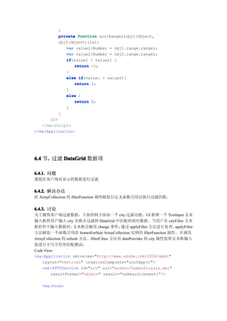 }
            private function sortRanges(obj1:Object,
            obj2:Object):int{
               var value1:Number = obj1.range.range1;
               var value2:Number = obj2.range.range1;
               if
               if(value1 < value2) {
                   return -1;
               }
               else if
                     if(value1 > value2){
                   return 1;
               }
               else {
                   return 0;
               }
            }
       ]]>
   </mx:Script>
</mx:Application>




6.4 节. 过滤 DataGrid 数据项
     .

6.4.1. 问题
我想在客户端对显示的数据进行过滤


6.4.2. 解决办法
给 ArrayCollection 的 filterFunction 属性赋值自定义函数引用以执行过滤匹配。

6.4.3. 讨论
为了掩饰客户端过滤数据，下面的例子添加一个 city 过滤功能。UI 新增一个 TextInput 文本
输入框供用户输入 city 名称并过滤掉 DataGrid 中匹配的相应数据。当用户在 cityFilter 文本
框控件中输入数据时，            文本框会触发 change 事件，      通过 applyFilter 方法进行处理。    applyFilter
方法赋值一个函数引用给 homesForSale ArrayCollection 实例的 filterFunction 属性，并调用
ArrayCollection 的 refresh 方法。filterCities 方法对 dataProvider 的 city 属性值和文本框输入
值进行小写字符串匹配测试：
Code View:
<mx:Application xmlns:mx="http://www.adobe.com/2006/mxml"
    layout="vertical" creationComplete="initApp()">
    <mx:HTTPService id="srv" url="assets/homesforsale.xml"
         resultFormat="object" result="onResult(event)"/>

    <mx:Form>
 