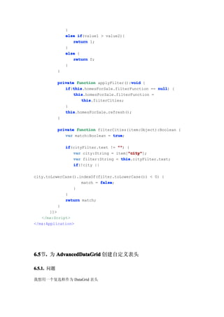 }
                else if
                     if(value1 > value2){
                   return 1;
                }
                else {
                   return 0;
                }
            }

                                           void
            private function applyFilter():void {
               if this
               if(this
                  this.homesForSale.filterFunction == null {
                                                      null)
                   this
                   this.homesForSale.filterFunction =
                      this
                      this.filterCities;
               }
               this
               this.homesForSale.refresh();
            }

            private function filterCities(item:Object):Boolean {
               var match:Boolean = true
                                   true;

                if
                if(cityFilter.text != "" {
                                      "")
                                          "city"
                   var city:String = item["city"
                                          "city"];
                   var filter:String = this
                                       this.cityFilter.text;
                   if
                   if(!city ||

city.toLowerCase().indexOf(filter.toLowerCase()) < 0) {
                    match = false
                            false;
                 }
             }
             return match;
           }
       ]]>
   </mx:Script>
</mx:Application>




6.5 . 为 AdvancedDataGrid 创建自定义表头
6.5节.

6.5.1. 问题

我想用一个复选框作为 DataGrid 表头
 