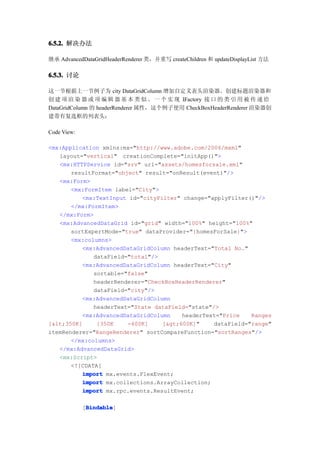 6.5.2. 解决办法

继承 AdvancedDataGridHeaderRenderer 类，并重写 createChildren 和 updateDisplayList 方法

6.5.3. 讨论

这一节根据上一节例子为 city DataGridColumn 增加自定义表头渲染器。创建标题渲染器和
创 建 项 渲 染 器 或 项 编 辑 器 基 本 类 似 。 一 个 实 现 IFactory 接 口 的 类 引 用 被 传 递 给
DataGridColumn 的 headerRenderer 属性，这个例子使用 CheckBoxHeaderRenderer 渲染器创
建带有复选框的列表头：

Code View:

<mx:Application xmlns:mx="http://www.adobe.com/2006/mxml"
   layout="vertical" creationComplete="initApp()">
   <mx:HTTPService id="srv" url="assets/homesforsale.xml"
       resultFormat="object" result="onResult(event)"/>
   <mx:Form>
       <mx:FormItem label="City">
          <mx:TextInput id="cityFilter" change="applyFilter()"/>
       </mx:FormItem>
   </mx:Form>
   <mx:AdvancedDataGrid id="grid" width="100%" height="100%"
       sortExpertMode="true" dataProvider="{homesForSale}">
       <mx:columns>
          <mx:AdvancedDataGridColumn headerText="Total No."
              dataField="total"/>
          <mx:AdvancedDataGridColumn headerText="City"
              sortable="false"
              headerRenderer="CheckBoxHeaderRenderer"
              dataField="city"/>
          <mx:AdvancedDataGridColumn
              headerText="State dataField="state"/>
          <mx:AdvancedDataGridColumn    headerText="Price    Ranges
[<350K]     [350K    -600K]    [>600K]"     dataField="range"
itemRenderer="RangeRenderer" sortCompareFunction="sortRanges"/>
       </mx:columns>
   </mx:AdvancedDataGrid>
   <mx:Script>
       <![CDATA[
          import mx.events.FlexEvent;
          import mx.collections.ArrayCollection;
          import mx.rpc.events.ResultEvent;

              Bindable
              Bindable]
             [Bindable
 