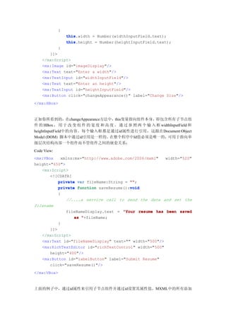 {
                 this.width = Number(widthInputField.text);
                 this
                 this.height = Number(heightInputField.text);
                 this
             }
       ]]>
    </mx:Script>
    <mx:Image id="imageDisplay"/>
    <mx:Text text="Enter a width"/>
    <mx:TextInput id="widthInputField"/>
    <mx:Text text="Enter an height"/>
    <mx:TextInput id="heightInputField"/>
    <mx:Button click="changeAppearance()" label="Change Size"/>
</mx:HBox>



正如你所看到的，在changeAppearance方法中，this变量指向组件本身，即包含所有子节点组
件 的 HBox ， 用 于 改 变 组 件 的 宽 度 和 高 度 。 通 过 参 照 两 个 输 入 框 widthInputField 和
heightInputField中的内容。每个输入框都是通过id属性进行引用，这跟在Document Object
Model (DOM) 脚本中通过id引用是一样的。       在整个程序中Id值必须是唯一的，          可用于指向单
级层次结构内部一个组件而不管组件之间的嵌套关系：
Code View:
<mx:VBox   xmlns:mx="http://www.adobe.com/2006/mxml"       width="520"
height="650">
   <mx:Script>
       <![CDATA[
          private var fileName:String = ""
                                        "";
                                        void
          private function saveResume():void
             {
                 //....a service call to send the data and set the
filename
                 fileNameDisplay.text = "Your resume has been saved
                    as "+fileName;
             }
       ]]>
    </mx:Script>
    <mx:Text id="fileNameDisplay" text="" width="500"/>
    <mx:RichTextEditor id="richTextControl" width="500"
       height="400"/>
    <mx:Button id="labelButton" label="Submit Resume"
       click="saveResume()"/>
</mx:VBox>



上面的例子中，通过id属性来引用子节点组件并通过id设置其属性值，MXML中的所有添加
 